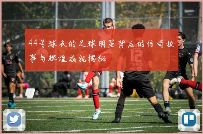 44号球衣的足球明星背后的传奇故事与辉煌成就揭秘