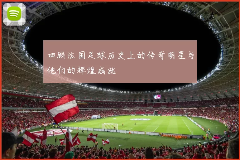 回顾法国足球历史上的传奇明星与他们的辉煌成就