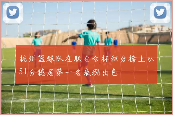 杭州篮球队在联合会杯积分榜上以51分稳居第一名表现出色