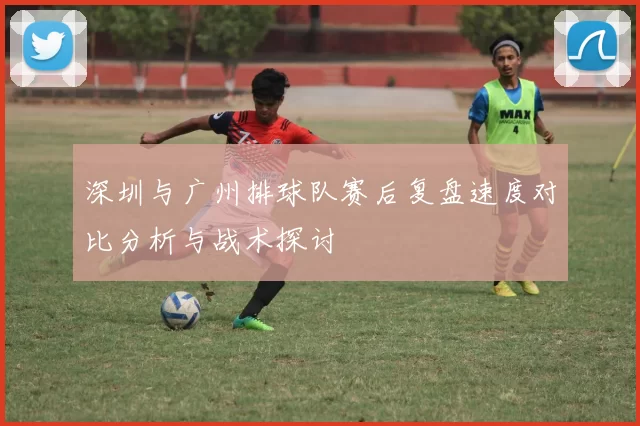 深圳与广州排球队赛后复盘速度对比分析与战术探讨