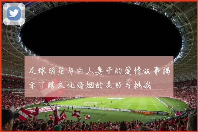 足球明星与白人妻子的爱情故事揭示了跨文化婚姻的美好与挑战