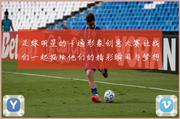 足球明星的卡通形象创意大赛让我们一起描绘他们的精彩瞬间与梦想之旅
