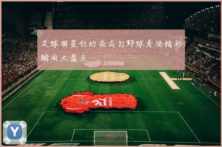 足球明星们的花式打野球秀场精彩瞬间大盘点