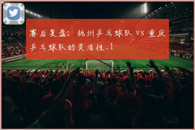 赛后复盘：杭州乒乓球队 vs 重庆乒乓球队的灵活性_1