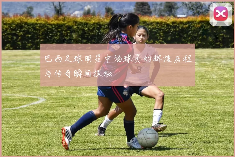 巴西足球明星中场球员的辉煌历程与传奇瞬间探秘