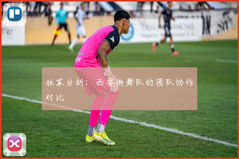 独家分析：西安街舞队的团队协作对比